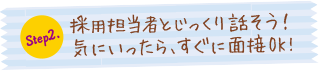 Step.2 採用担当者とじっくり話そう!気にいったら、すぐに面接OK!