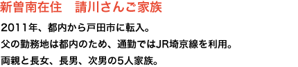 新曽南在住　請川さんご家族　2011年、都内から戸田市に転入。
父の勤務地は都内のため、通勤ではJR埼京線を利用。両親と長女、長男、次男の5人家族。